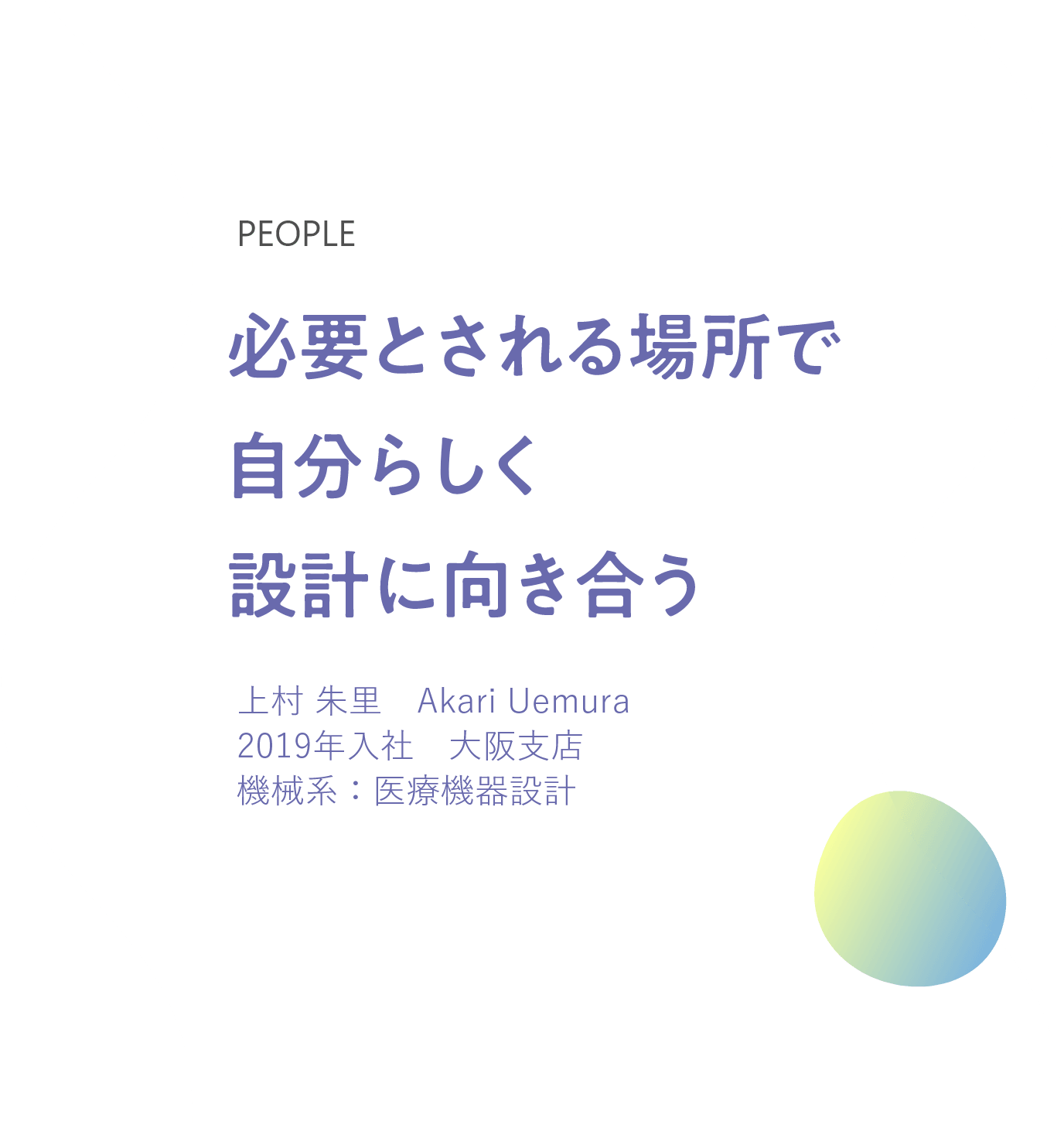 必要とされる場所で 自分らしく設計に向き合う 上村 朱里　Akari Uemura 2019年入社　大阪支店 機械系：医療機器設計