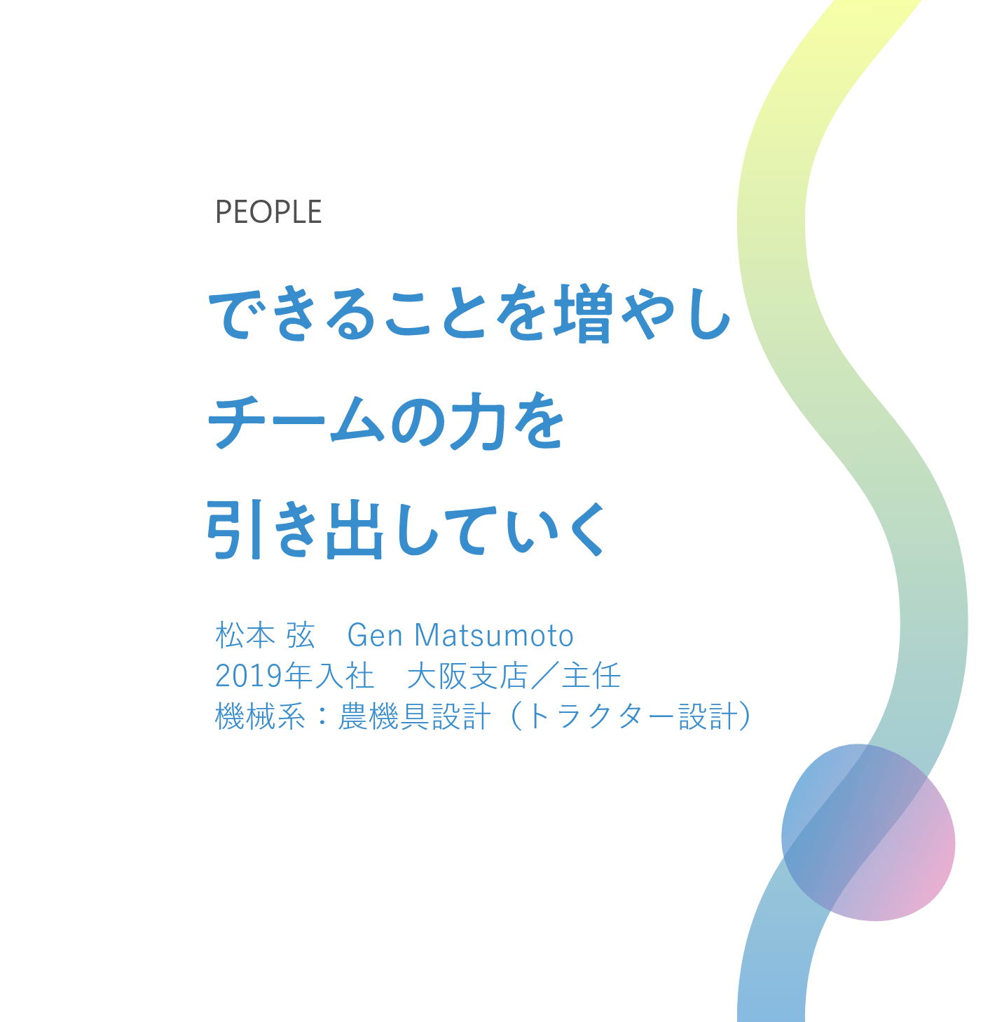 できることを増やし チームの力を引き出していく 松本 弦　Gen Matsumoto 2019年入社　大阪支店／主任 機械系：農機具設計（トラクター設計） 
