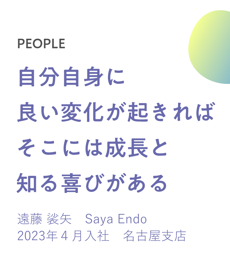 自分自身に良い変化が起きればそこには成長と知る喜びがある　遠藤 裟矢　Saya Endo 2023年４月入社　名古屋支店