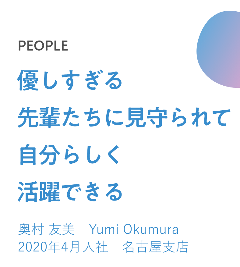 優しすぎる先輩たちに見守られて自分らしく活躍できる 奥村 友美　Yumi Okumura 2020年4月入社 名古屋支店 