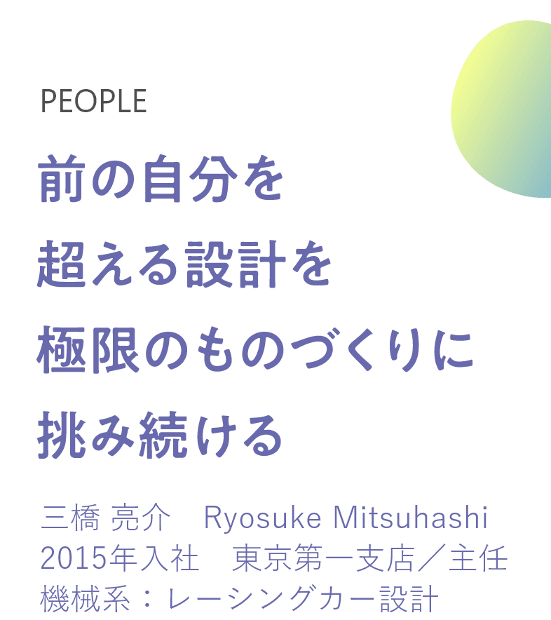 前の自分を超える設計を極限のものづくりに挑み続ける 三橋 亮介　Ryosuke Mitsuhashi 2015年入社　東京第一支店／主任 機械系：レーシングカー設計 