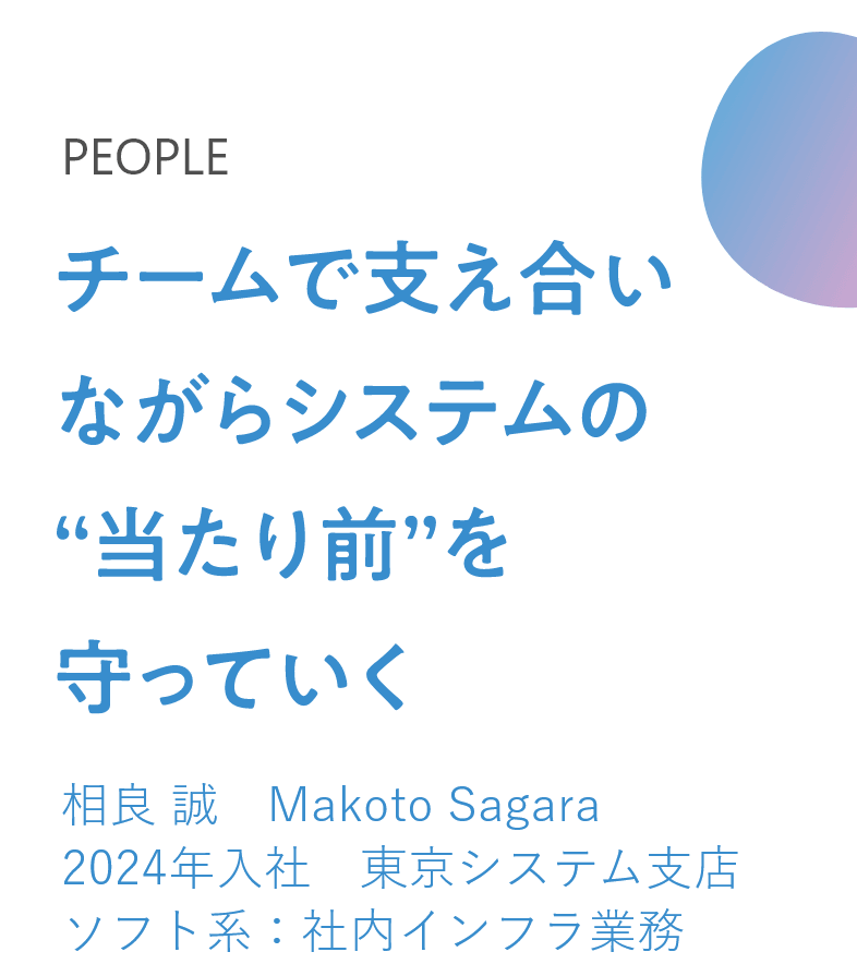 チームで支え合いながらシステムの“当たり前”を守っていく 相良 誠　Makoto Sagara　2024年入社　東京システム支店　ソフト系：社内インフラ業務