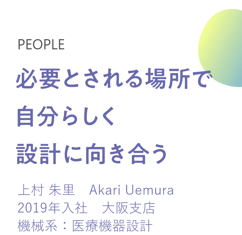 必要とされる場所で 自分らしく設計に向き合う 上村 朱里　Akari Uemura 2019年入社　大阪支店 機械系：医療機器設計