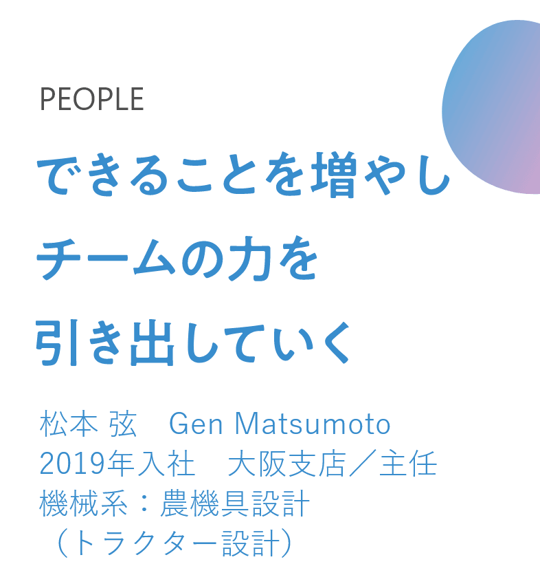 できることを増やし チームの力を引き出していく 松本 弦　Gen Matsumoto 2019年入社　大阪支店／主任 機械系：農機具設計（トラクター設計）